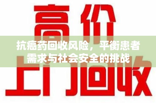 成都抗癌药回收风险，平衡患者需求与社会安全的挑战
