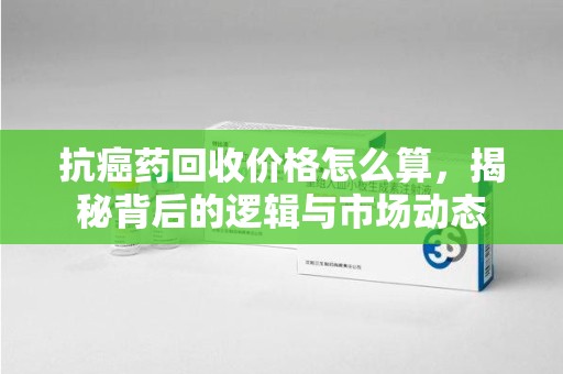 成都抗癌药回收价格怎么算，揭秘背后的逻辑与市场动态