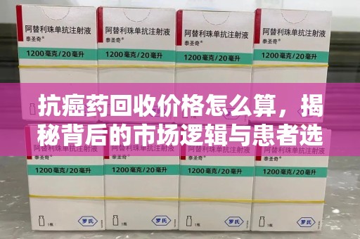 成都抗癌药回收价格怎么算，揭秘背后的市场逻辑与患者选择