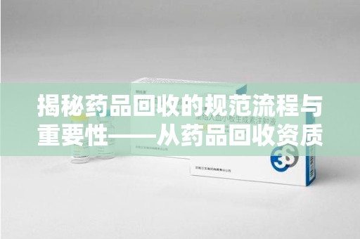 成都揭秘药品回收的规范流程与重要性——从药品回收资质查询开始