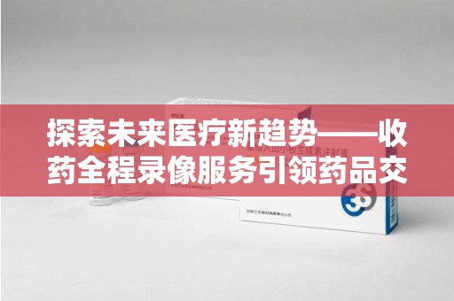成都探索未来医疗新趋势——收药全程录像服务引领药品交付安全新篇章