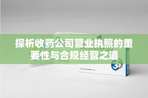 成都探析收药公司营业执照的重要性与合规经营之道