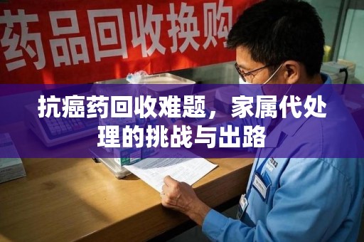 成都抗癌药回收难题，家属代处理的挑战与出路