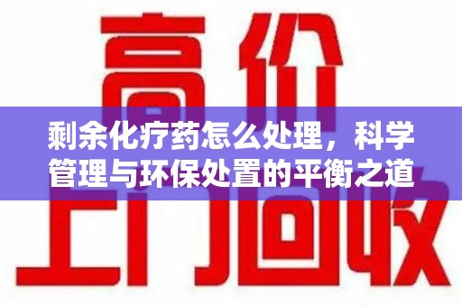 成都剩余化疗药怎么处理，科学管理与环保处置的平衡之道