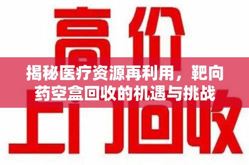 成都揭秘医疗资源再利用，靶向药空盒回收的机遇与挑战