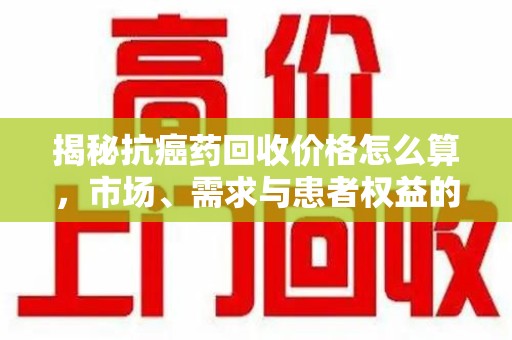 成都揭秘抗癌药回收价格怎么算，市场、需求与患者权益的平衡之道