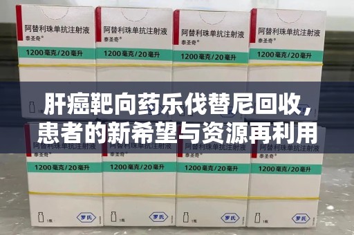 成都肝癌靶向药乐伐替尼回收，患者的新希望与资源再利用