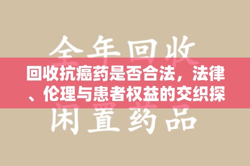 成都回收抗癌药是否合法，法律、伦理与患者权益的交织探讨