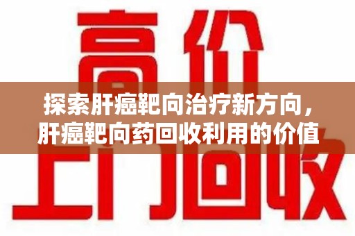 成都探索肝癌靶向治疗新方向，肝癌靶向药回收利用的价值与未来