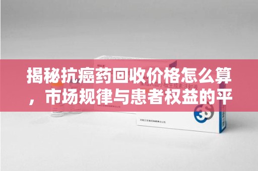 成都揭秘抗癌药回收价格怎么算，市场规律与患者权益的平衡点