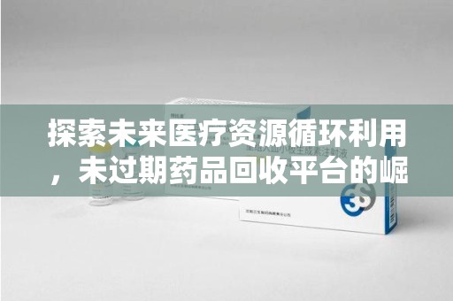 成都探索未来医疗资源循环利用，未过期药品回收平台的崛起