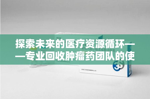 成都探索未来的医疗资源循环——专业回收肿瘤药团队的使命与价值