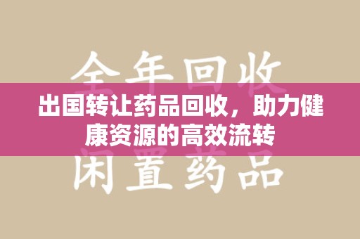 成都出国转让药品回收，助力健康资源的高效流转
