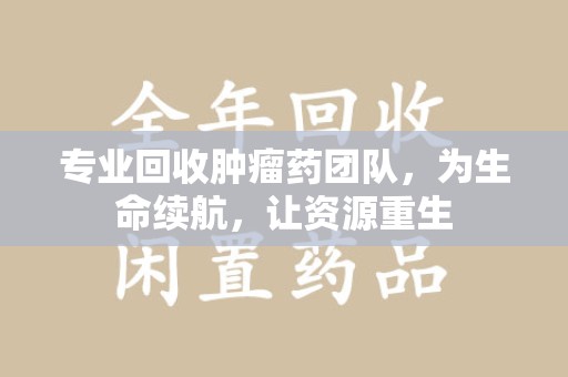 成都专业回收肿瘤药团队，为生命续航，让资源重生